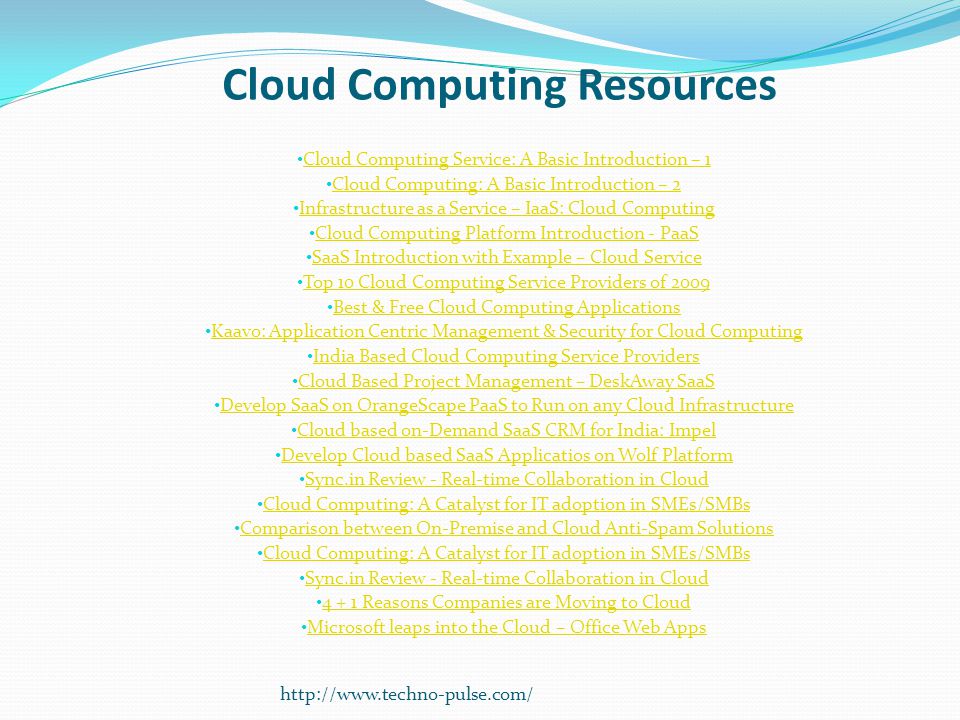 Cloud Computing Resources Cloud Computing Service: A Basic Introduction – 1 Cloud Computing: A Basic Introduction – 2 Infrastructure as a Service – IaaS: Cloud Computing Cloud Computing Platform Introduction - PaaS SaaS Introduction with Example – Cloud Service Top 10 Cloud Computing Service Providers of 2009 Best & Free Cloud Computing Applications Kaavo: Application Centric Management & Security for Cloud Computing India Based Cloud Computing Service Providers Cloud Based Project Management – DeskAway SaaS Develop SaaS on OrangeScape PaaS to Run on any Cloud Infrastructure Cloud based on-Demand SaaS CRM for India: Impel Develop Cloud based SaaS Applicatios on Wolf Platform Sync.in Review - Real-time Collaboration in Cloud Cloud Computing: A Catalyst for IT adoption in SMEs/SMBs Comparison between On-Premise and Cloud Anti-Spam Solutions Cloud Computing: A Catalyst for IT adoption in SMEs/SMBs Sync.in Review - Real-time Collaboration in Cloud Reasons Companies are Moving to Cloud Microsoft leaps into the Cloud – Office Web Apps