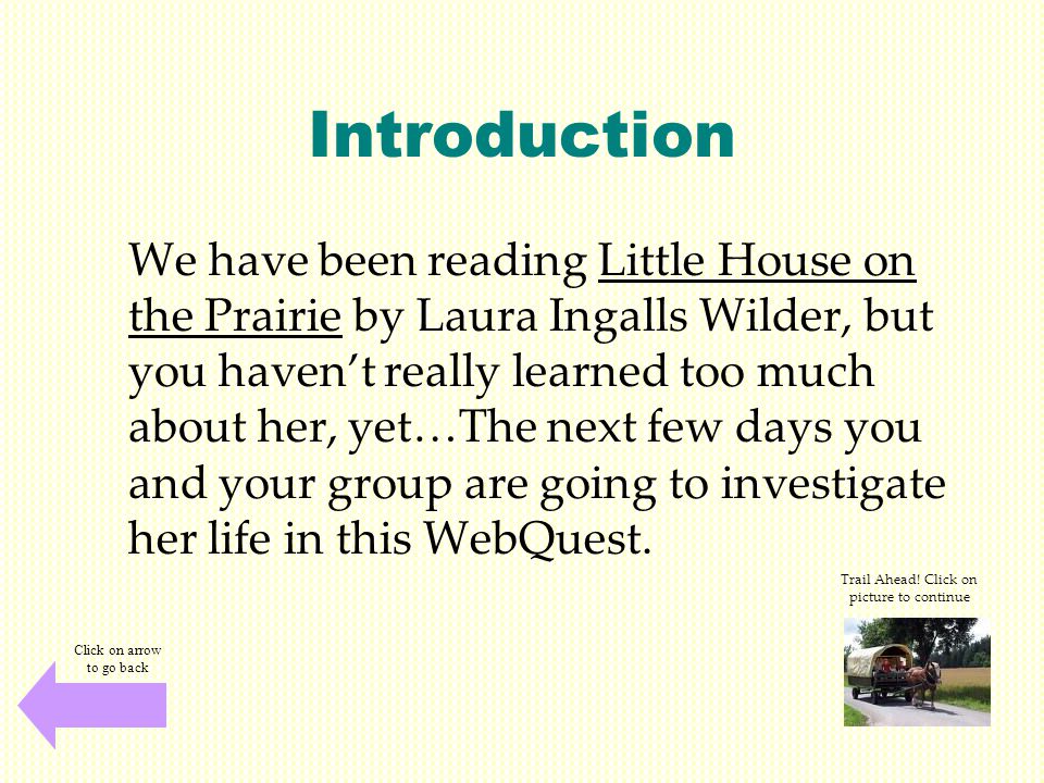 Introduction We have been reading Little House on the Prairie by Laura Ingalls Wilder, but you haven’t really learned too much about her, yet…The next few days you and your group are going to investigate her life in this WebQuest.