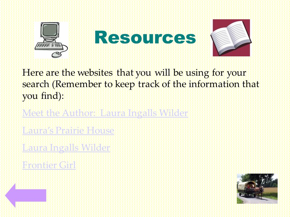 Resources Here are the websites that you will be using for your search (Remember to keep track of the information that you find): Meet the Author: Laura Ingalls Wilder Laura’s Prairie House Laura Ingalls Wilder Frontier Girl