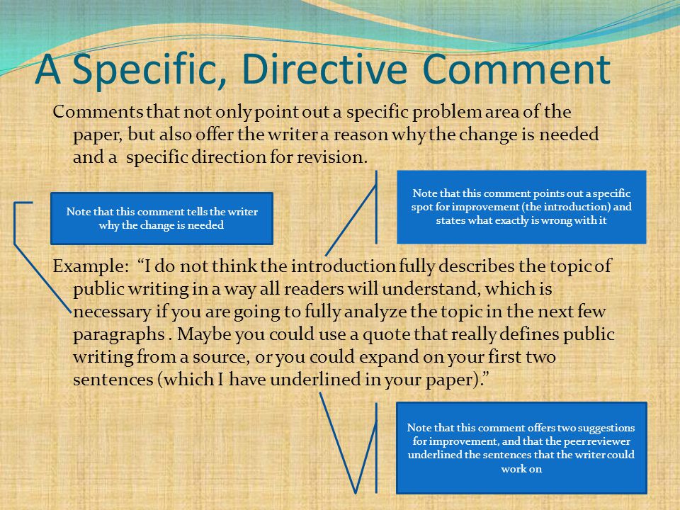 A Specific, Directive Comment Comments that not only point out a specific problem area of the paper, but also offer the writer a reason why the change is needed and a specific direction for revision.
