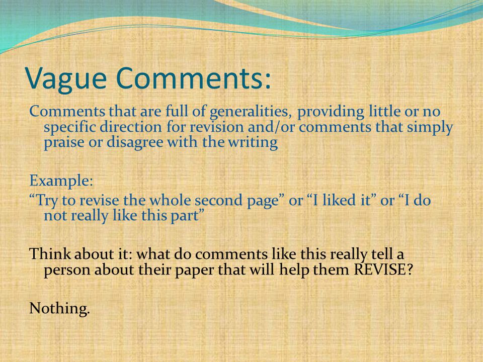 Vague Comments: Comments that are full of generalities, providing little or no specific direction for revision and/or comments that simply praise or disagree with the writing Example: Try to revise the whole second page or I liked it or I do not really like this part Think about it: what do comments like this really tell a person about their paper that will help them REVISE.