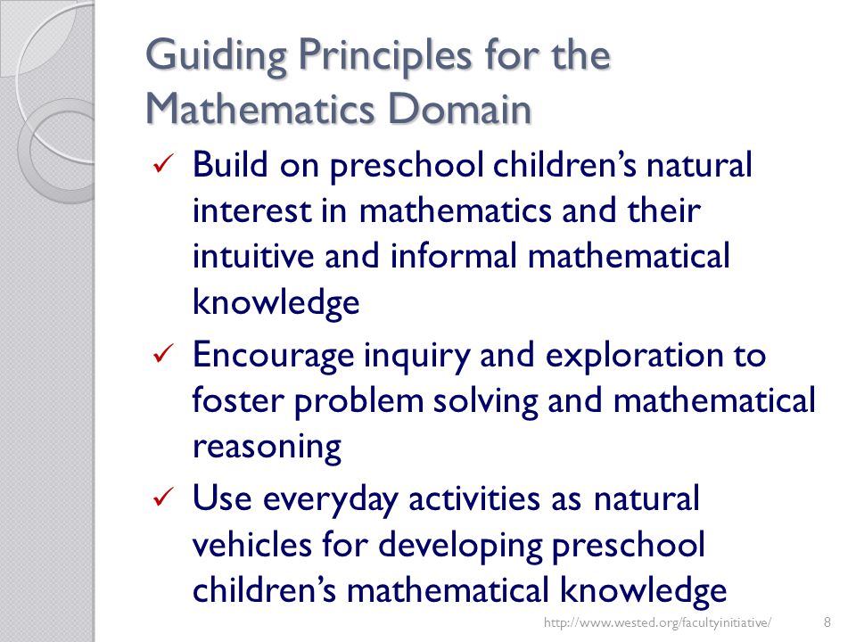 Guiding Principles for the Mathematics Domain Build on preschool children’s natural interest in mathematics and their intuitive and informal mathematical knowledge Encourage inquiry and exploration to foster problem solving and mathematical reasoning Use everyday activities as natural vehicles for developing preschool children’s mathematical knowledge