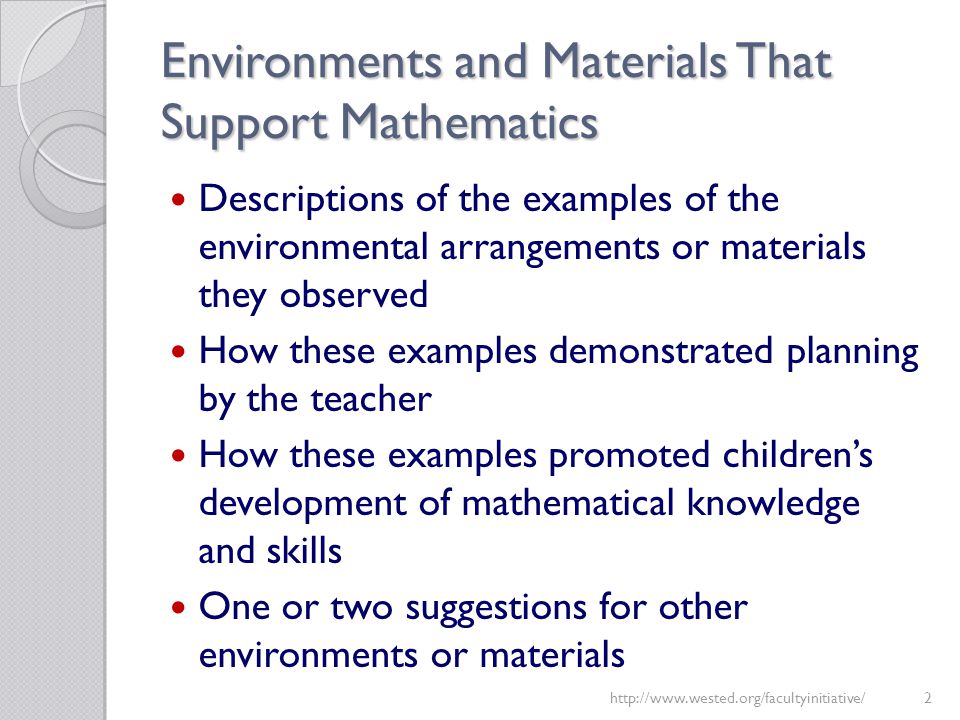 Environments and Materials That Support Mathematics Descriptions of the examples of the environmental arrangements or materials they observed How these examples demonstrated planning by the teacher How these examples promoted children’s development of mathematical knowledge and skills One or two suggestions for other environments or materials