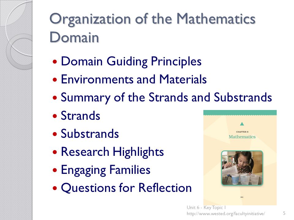 Organization of the Mathematics Domain Domain Guiding Principles Environments and Materials Summary of the Strands and Substrands Strands Substrands Research Highlights Engaging Families Questions for Reflection Unit 6 - Key Topic 1