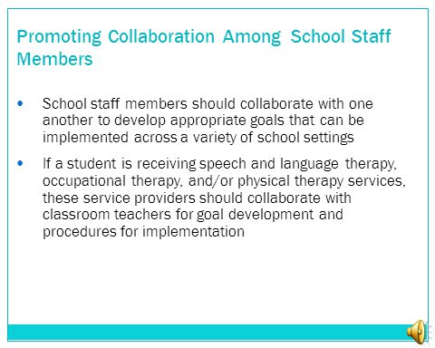 Promoting Collaboration Among School Staff Members School staff members should collaborate with one another to develop appropriate goals that can be implemented across a variety of school settings If a student is receiving speech and language therapy, occupational therapy, and/or physical therapy services, these service providers should collaborate with classroom teachers for goal development and procedures for implementation