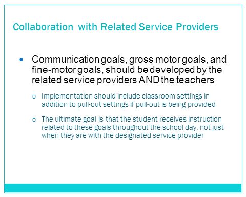 Collaboration with Related Service Providers Communication goals, gross motor goals, and fine-motor goals, should be developed by the related service providers AND the teachers  Implementation should include classroom settings in addition to pull-out settings if pull-out is being provided  The ultimate goal is that the student receives instruction related to these goals throughout the school day, not just when they are with the designated service provider