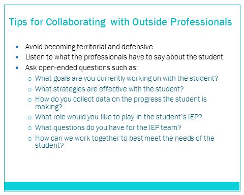 Tips for Collaborating with Outside Professionals Avoid becoming territorial and defensive Listen to what the professionals have to say about the student Ask open-ended questions such as:  What goals are you currently working on with the student.