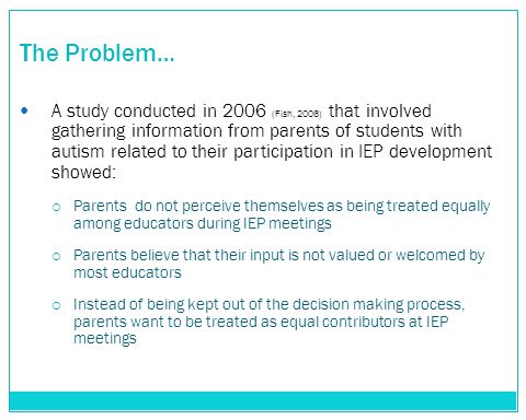 The Problem… A study conducted in 2006 (Fish, 2006) that involved gathering information from parents of students with autism related to their participation in IEP development showed:  Parents do not perceive themselves as being treated equally among educators during IEP meetings  Parents believe that their input is not valued or welcomed by most educators  Instead of being kept out of the decision making process, parents want to be treated as equal contributors at IEP meetings
