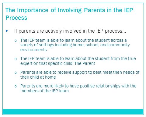 The Importance of Involving Parents in the IEP Process If parents are actively involved in the IEP process…  The IEP team is able to learn about the student across a variety of settings including home, school, and community environments  The IEP team is able to learn about the student from the true expert on that specific child: The Parent  Parents are able to receive support to best meet then needs of their child at home  Parents are more likely to have positive relationships with the members of the IEP team