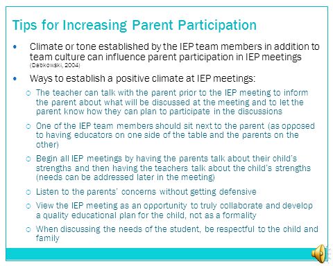Tips for Increasing Parent Participation Climate or tone established by the IEP team members in addition to team culture can influence parent participation in IEP meetings (Dabkowski, 2004) Ways to establish a positive climate at IEP meetings:  The teacher can talk with the parent prior to the IEP meeting to inform the parent about what will be discussed at the meeting and to let the parent know how they can plan to participate in the discussions  One of the IEP team members should sit next to the parent (as opposed to having educators on one side of the table and the parents on the other)  Begin all IEP meetings by having the parents talk about their child’s strengths and then having the teachers talk about the child’s strengths (needs can be addressed later in the meeting)  Listen to the parents’ concerns without getting defensive  View the IEP meeting as an opportunity to truly collaborate and develop a quality educational plan for the child, not as a formality  When discussing the needs of the student, be respectful to the child and family
