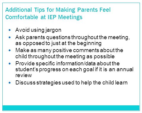 Additional Tips for Making Parents Feel Comfortable at IEP Meetings Avoid using jargon Ask parents questions throughout the meeting, as opposed to just at the beginning Make as many positive comments about the child throughout the meeting as possible Provide specific information/data about the student’s progress on each goal if it is an annual review Discuss strategies used to help the child learn