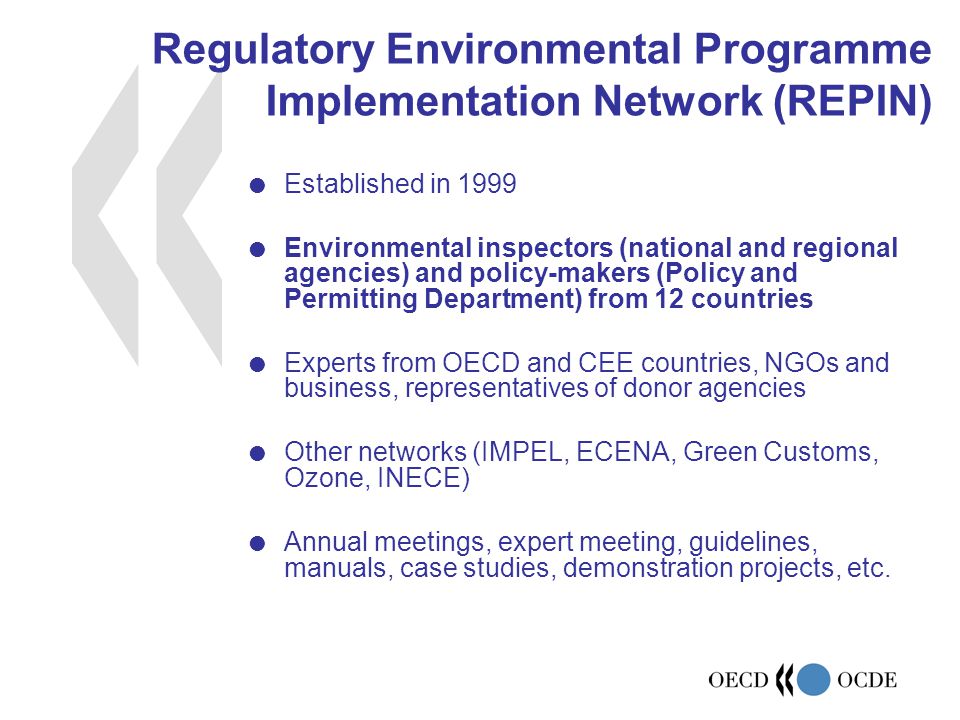 Regulatory Environmental Programme Implementation Network (REPIN)  Established in 1999  Environmental inspectors (national and regional agencies) and policy-makers (Policy and Permitting Department) from 12 countries  Experts from OECD and CEE countries, NGOs and business, representatives of donor agencies  Other networks (IMPEL, ECENA, Green Customs, Ozone, INECE)  Annual meetings, expert meeting, guidelines, manuals, case studies, demonstration projects, etc.