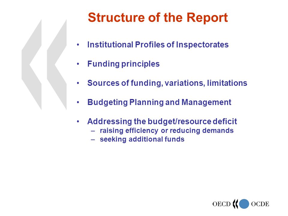 Structure of the Report Institutional Profiles of Inspectorates Funding principles Sources of funding, variations, limitations Budgeting Planning and Management Addressing the budget/resource deficit –raising efficiency or reducing demands –seeking additional funds