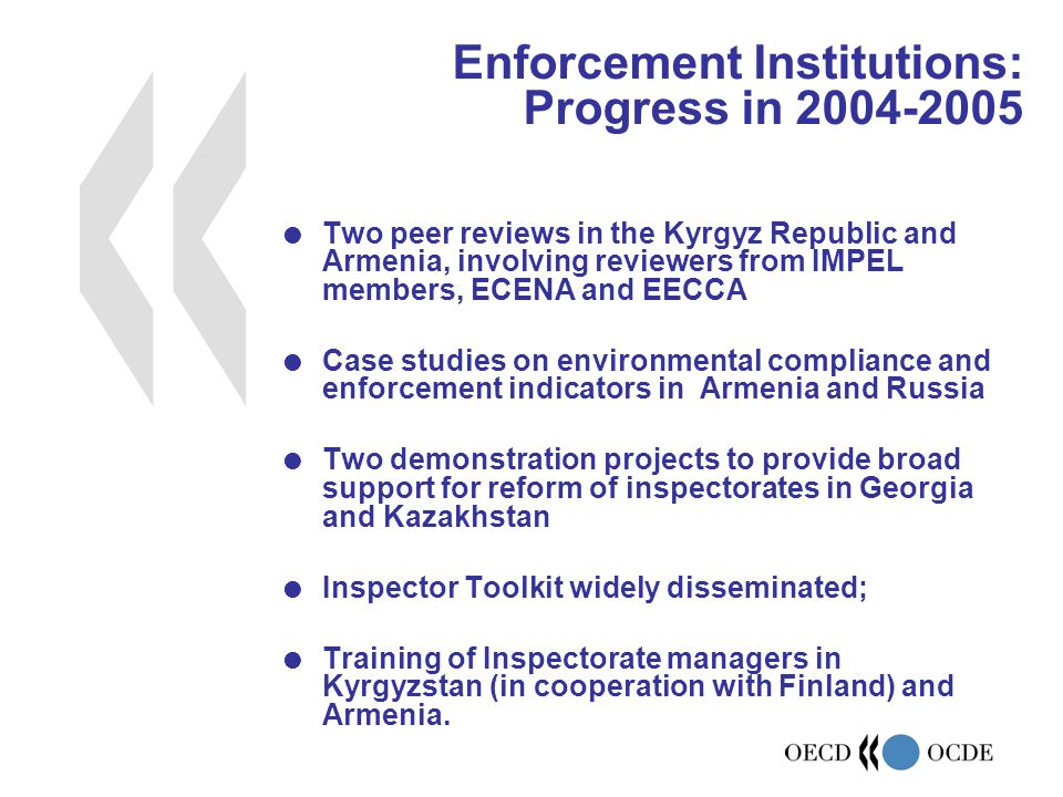  Two peer reviews in the Kyrgyz Republic and Armenia, involving reviewers from IMPEL members, ECENA and EECCA  Case studies on environmental compliance and enforcement indicators in Armenia and Russia  Two demonstration projects to provide broad support for reform of inspectorates in Georgia and Kazakhstan  Inspector Toolkit widely disseminated;  Training of Inspectorate managers in Kyrgyzstan (in cooperation with Finland) and Armenia.