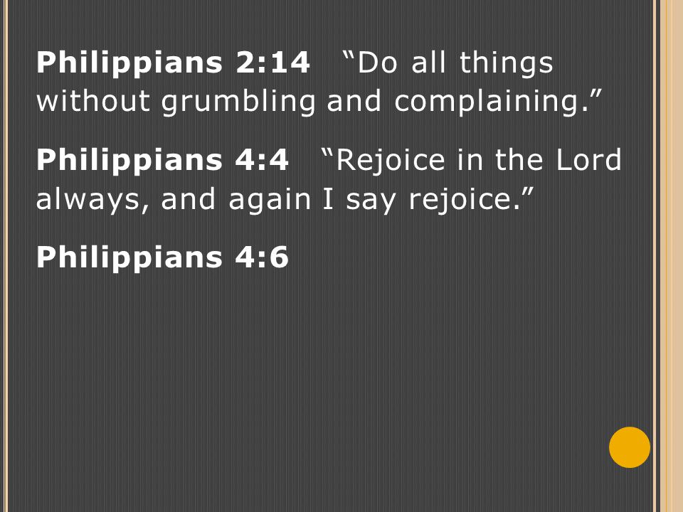 Philippians 2:14 Do all things without grumbling and complaining. Philippians 4:4 Rejoice in the Lord always, and again I say rejoice. Philippians 4:6