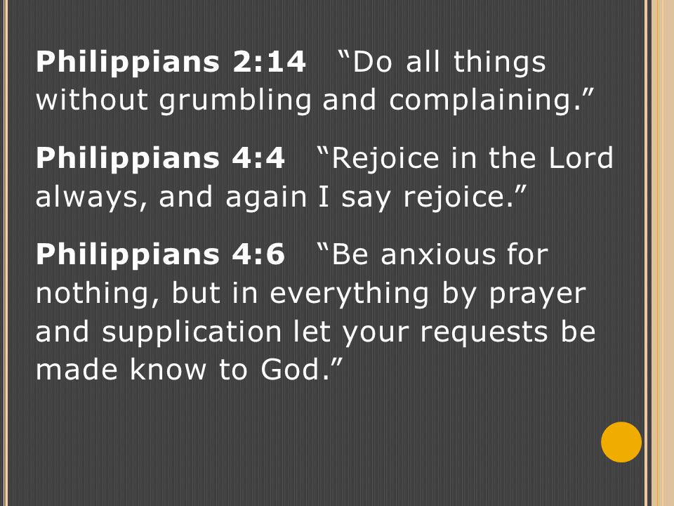 Philippians 2:14 Do all things without grumbling and complaining. Philippians 4:4 Rejoice in the Lord always, and again I say rejoice. Philippians 4:6 Be anxious for nothing, but in everything by prayer and supplication let your requests be made know to God.