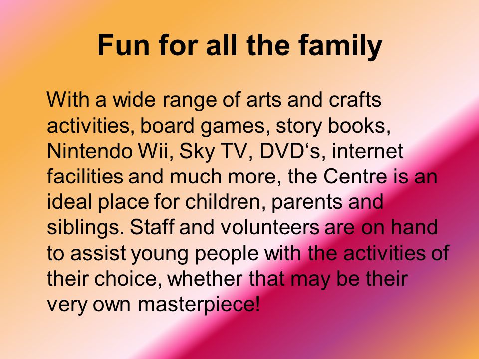 Fun for all the family With a wide range of arts and crafts activities, board games, story books, Nintendo Wii, Sky TV, DVD‘s, internet facilities and much more, the Centre is an ideal place for children, parents and siblings.