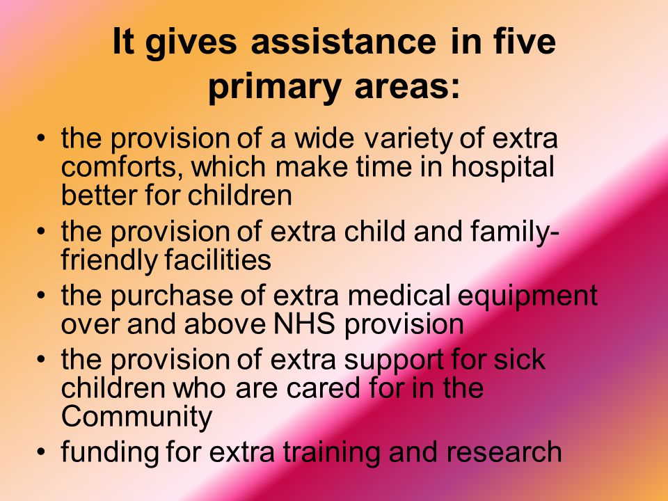 It gives assistance in five primary areas: the provision of a wide variety of extra comforts, which make time in hospital better for children the provision of extra child and family- friendly facilities the purchase of extra medical equipment over and above NHS provision the provision of extra support for sick children who are cared for in the Community funding for extra training and research