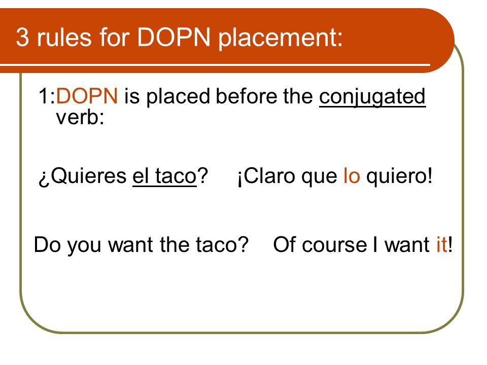 3 rules for DOPN placement: 1:DOPN is placed before the conjugated verb: ¿Quieres el taco ¡Claro que lo quiero.
