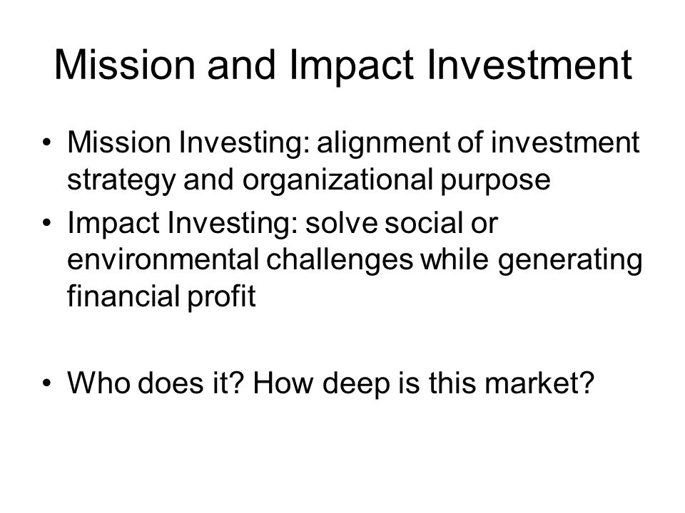 Mission and Impact Investment Mission Investing: alignment of investment strategy and organizational purpose Impact Investing: solve social or environmental challenges while generating financial profit Who does it.