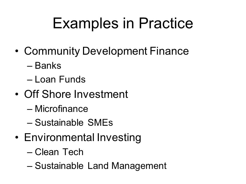 Examples in Practice Community Development Finance –Banks –Loan Funds Off Shore Investment –Microfinance –Sustainable SMEs Environmental Investing –Clean Tech –Sustainable Land Management