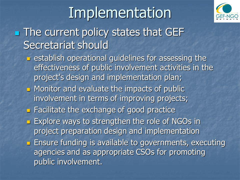Implementation The current policy states that GEF Secretariat should The current policy states that GEF Secretariat should establish operational guidelines for assessing the effectiveness of public involvement activities in the project s design and implementation plan; establish operational guidelines for assessing the effectiveness of public involvement activities in the project s design and implementation plan; Monitor and evaluate the impacts of public involvement in terms of improving projects; Monitor and evaluate the impacts of public involvement in terms of improving projects; Facilitate the exchange of good practice Facilitate the exchange of good practice Explore ways to strengthen the role of NGOs in project preparation design and implementation Explore ways to strengthen the role of NGOs in project preparation design and implementation Ensure funding is available to governments, executing agencies and as appropriate CSOs for promoting public involvement.