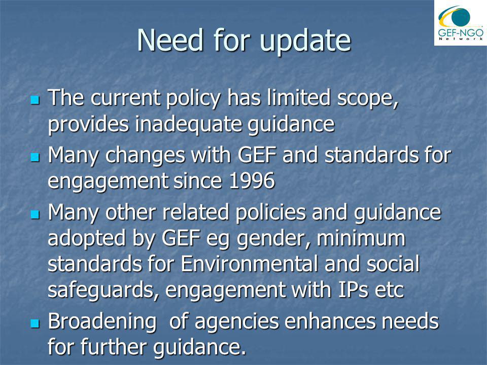 Need for update The current policy has limited scope, provides inadequate guidance The current policy has limited scope, provides inadequate guidance Many changes with GEF and standards for engagement since 1996 Many changes with GEF and standards for engagement since 1996 Many other related policies and guidance adopted by GEF eg gender, minimum standards for Environmental and social safeguards, engagement with IPs etc Many other related policies and guidance adopted by GEF eg gender, minimum standards for Environmental and social safeguards, engagement with IPs etc Broadening of agencies enhances needs for further guidance.