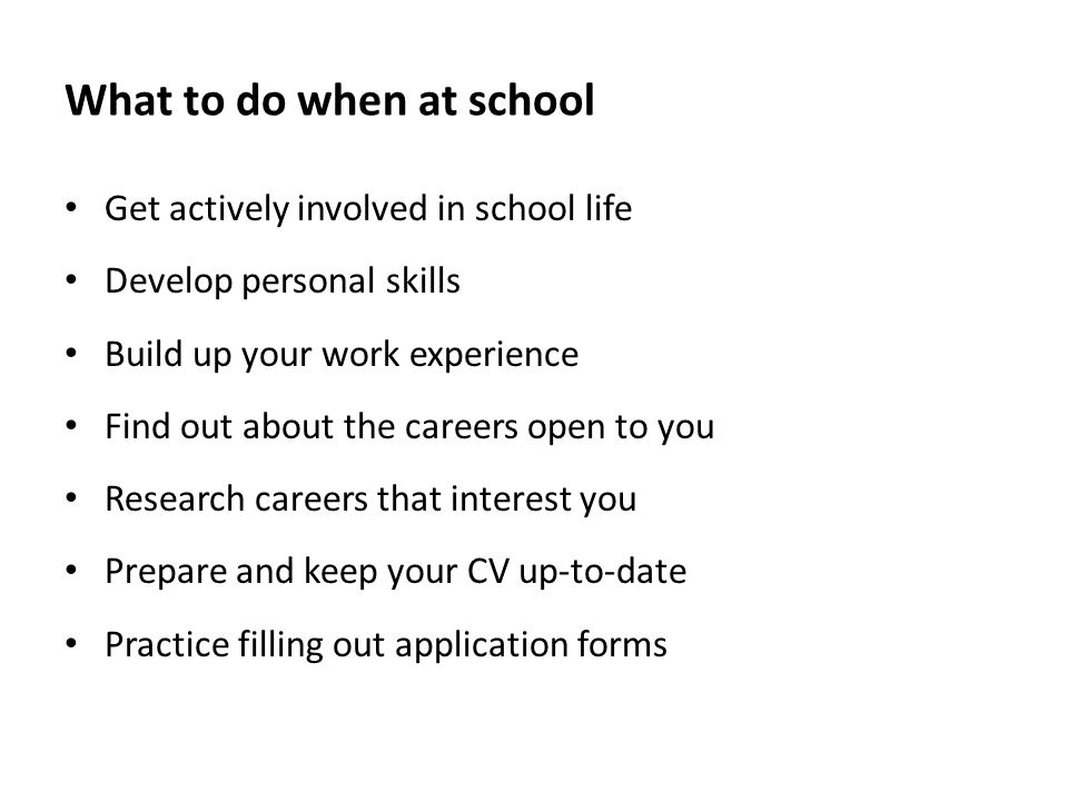 What to do when at school Get actively involved in school life Develop personal skills Build up your work experience Find out about the careers open to you Research careers that interest you Prepare and keep your CV up-to-date Practice filling out application forms