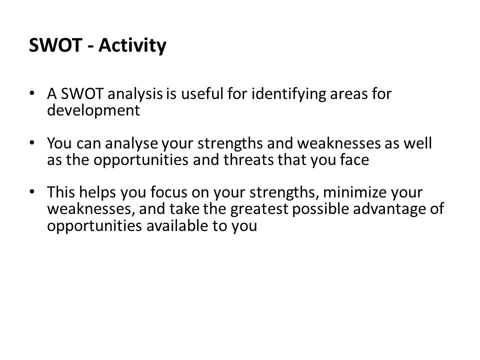 SWOT - Activity A SWOT analysis is useful for identifying areas for development You can analyse your strengths and weaknesses as well as the opportunities and threats that you face This helps you focus on your strengths, minimize your weaknesses, and take the greatest possible advantage of opportunities available to you