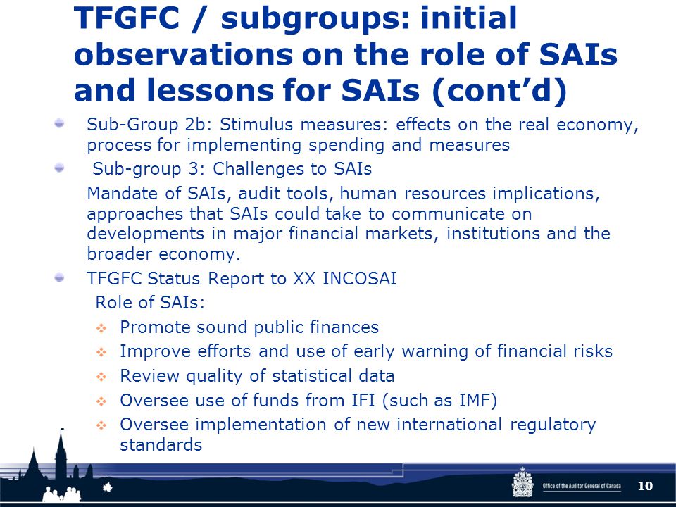 TFGFC / subgroups: initial observations on the role of SAIs and lessons for SAIs (cont’d) Sub-Group 2b: Stimulus measures: effects on the real economy, process for implementing spending and measures Sub-group 3: Challenges to SAIs Mandate of SAIs, audit tools, human resources implications, approaches that SAIs could take to communicate on developments in major financial markets, institutions and the broader economy.