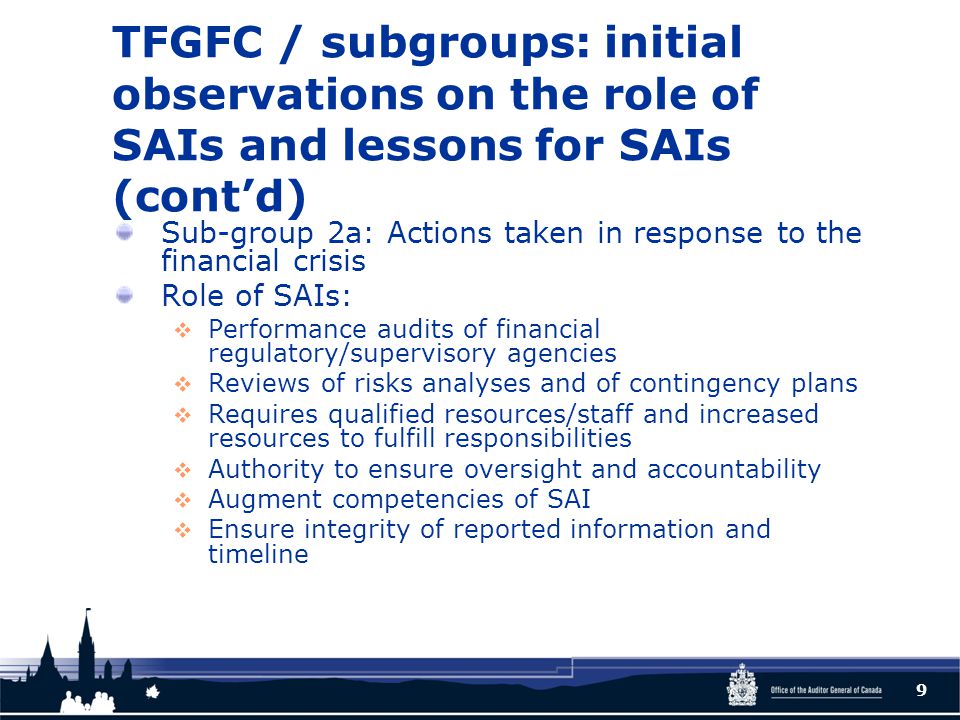 TFGFC / subgroups: initial observations on the role of SAIs and lessons for SAIs (cont’d) Sub-group 2a: Actions taken in response to the financial crisis Role of SAIs:  Performance audits of financial regulatory/supervisory agencies  Reviews of risks analyses and of contingency plans  Requires qualified resources/staff and increased resources to fulfill responsibilities  Authority to ensure oversight and accountability  Augment competencies of SAI  Ensure integrity of reported information and timeline 9