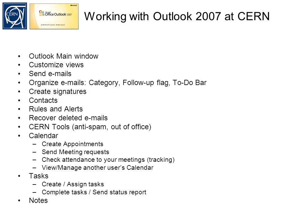 Working with Outlook 2007 at CERN Outlook Main window Customize views Send  s Organize  s: Category, Follow-up flag, To-Do Bar Create signatures Contacts Rules and Alerts Recover deleted  s CERN Tools (anti-spam, out of office) Calendar –Create Appointments –Send Meeting requests –Check attendance to your meetings (tracking) –View/Manage another user’s Calendar Tasks –Create / Assign tasks –Complete tasks / Send status report Notes