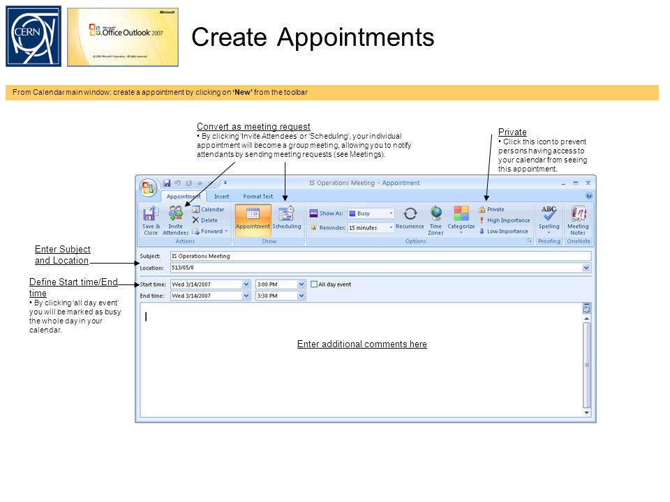 Create Appointments From Calendar main window: create a appointment by clicking on ‘New’ from the toolbar Enter Subject and Location Define Start time/End time By clicking ‘all day event’ you will be marked as busy the whole day in your calendar.