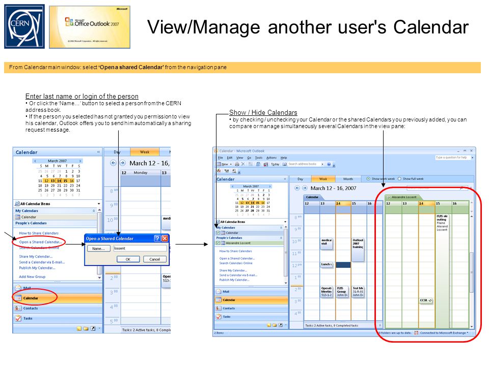View/Manage another user s Calendar From Calendar main window: select ‘Open a shared Calendar’ from the navigation pane Enter last name or login of the person Or click the ‘Name…’ button to select a person from the CERN address book.