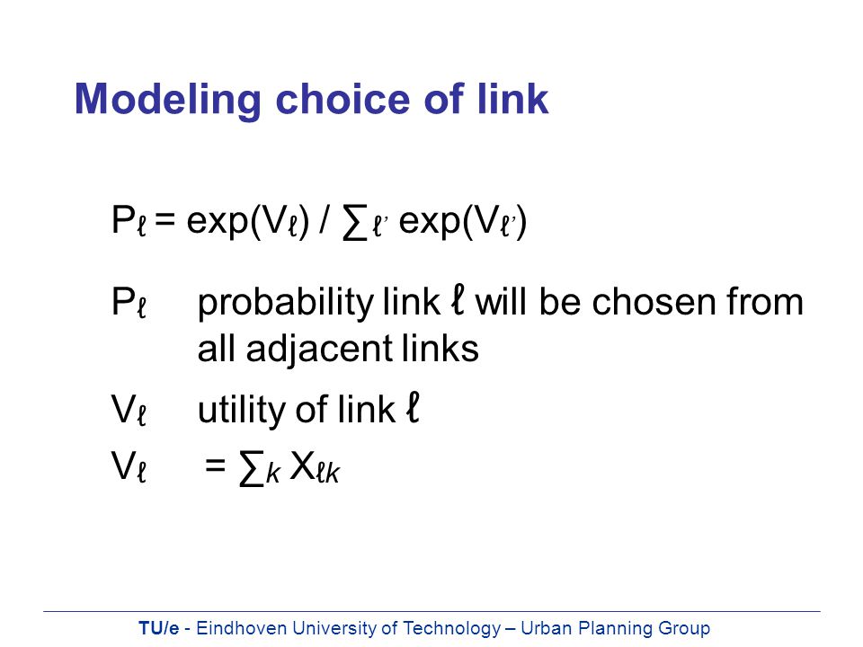 TU/e - Eindhoven University of Technology – Urban Planning Group Modeling choice of link P ℓ = exp(V ℓ ) / ∑ ℓ ’ exp(V ℓ ’ ) P ℓ probability link ℓ will be chosen from all adjacent links V ℓ utility of link ℓ V ℓ = ∑ k X ℓk