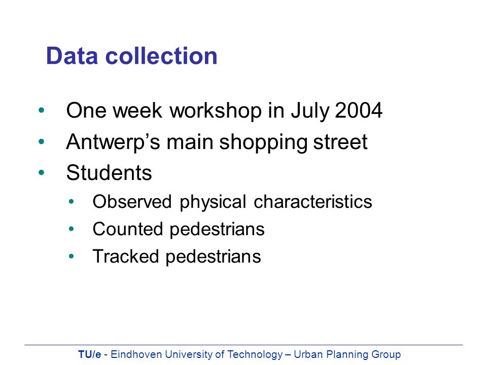 TU/e - Eindhoven University of Technology – Urban Planning Group Data collection One week workshop in July 2004 Antwerp’s main shopping street Students Observed physical characteristics Counted pedestrians Tracked pedestrians