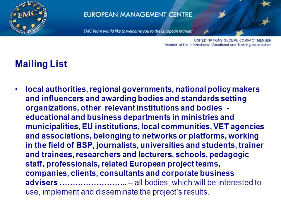 Mailing List local authorities, regional governments, national policy makers and influencers and awarding bodies and standards setting organizations, other relevant institutions and bodies - educational and business departments in ministries and municipalities, EU institutions, local communities, VET agencies and associations, belonging to networks or platforms, working in the field of BSP, journalists, universities and students, trainer and trainees, researchers and lecturers, schools, pedagogic staff, professionals, related European project teams, companies, clients, consultants and corporate business advisers ……………………..