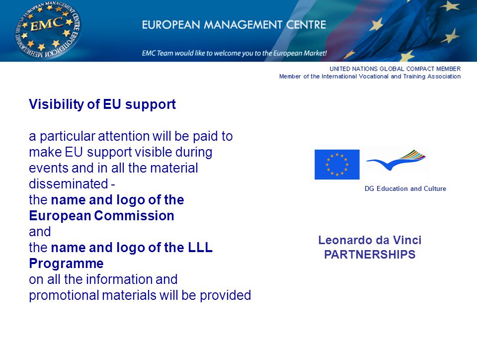 Visibility of EU support a particular attention will be paid to make EU support visible during events and in all the material disseminated - the name and logo of the European Commission and the name and logo of the LLL Programme on all the information and promotional materials will be provided DG Education and Culture Leonardo da Vinci PARTNERSHIPS