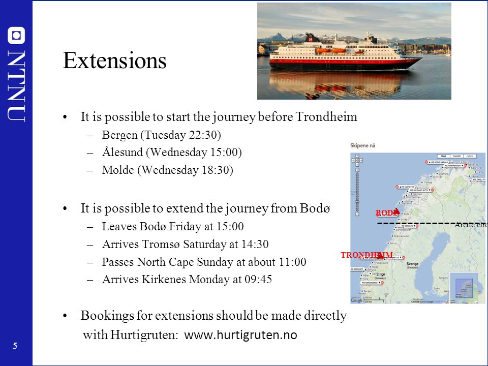 5 Extensions It is possible to start the journey before Trondheim –Bergen (Tuesday 22:30) –Ålesund (Wednesday 15:00) –Molde (Wednesday 18:30) It is possible to extend the journey from Bodø –Leaves Bodø Friday at 15:00 –Arrives Tromsø Saturday at 14:30 –Passes North Cape Sunday at about 11:00 –Arrives Kirkenes Monday at 09:45 Bookings for extensions should be made directly with Hurtigruten:   TRONDHEIM BODØ Arctic circle