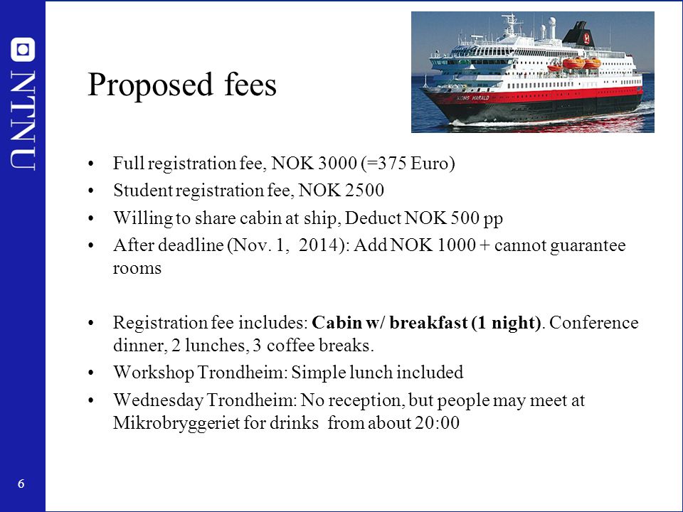 6 Proposed fees Full registration fee, NOK 3000 (=375 Euro) Student registration fee, NOK 2500 Willing to share cabin at ship, Deduct NOK 500 pp After deadline (Nov.