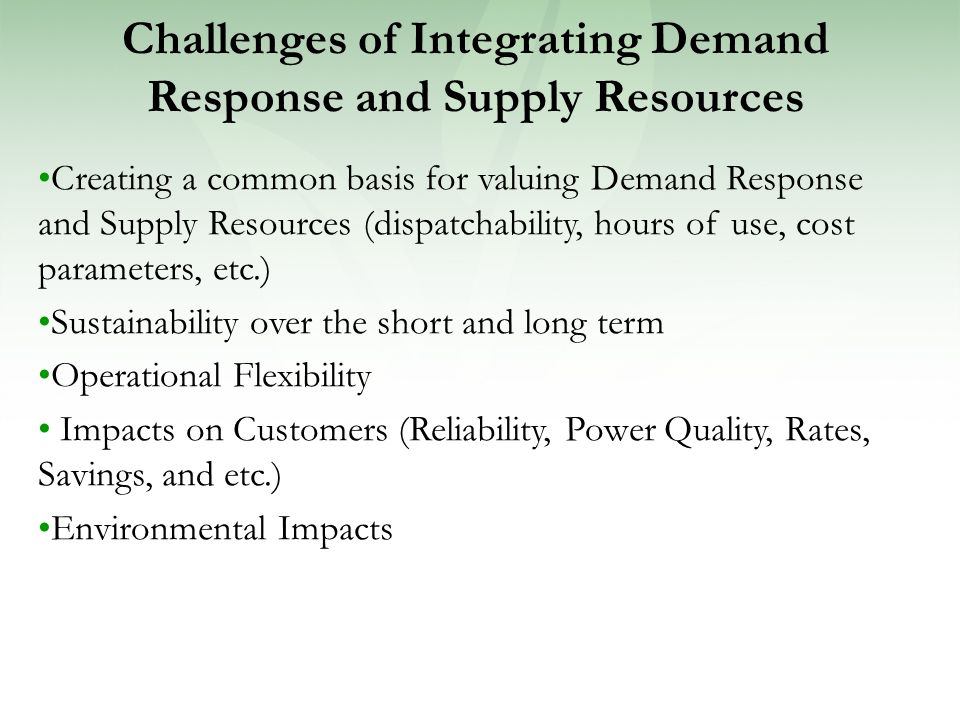 Challenges of Integrating Demand Response and Supply Resources Creating a common basis for valuing Demand Response and Supply Resources (dispatchability, hours of use, cost parameters, etc.) Sustainability over the short and long term Operational Flexibility Impacts on Customers (Reliability, Power Quality, Rates, Savings, and etc.) Environmental Impacts