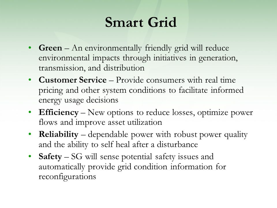 Green – An environmentally friendly grid will reduce environmental impacts through initiatives in generation, transmission, and distribution Customer Service – Provide consumers with real time pricing and other system conditions to facilitate informed energy usage decisions Efficiency – New options to reduce losses, optimize power flows and improve asset utilization Reliability – dependable power with robust power quality and the ability to self heal after a disturbance Safety – SG will sense potential safety issues and automatically provide grid condition information for reconfigurations Smart Grid