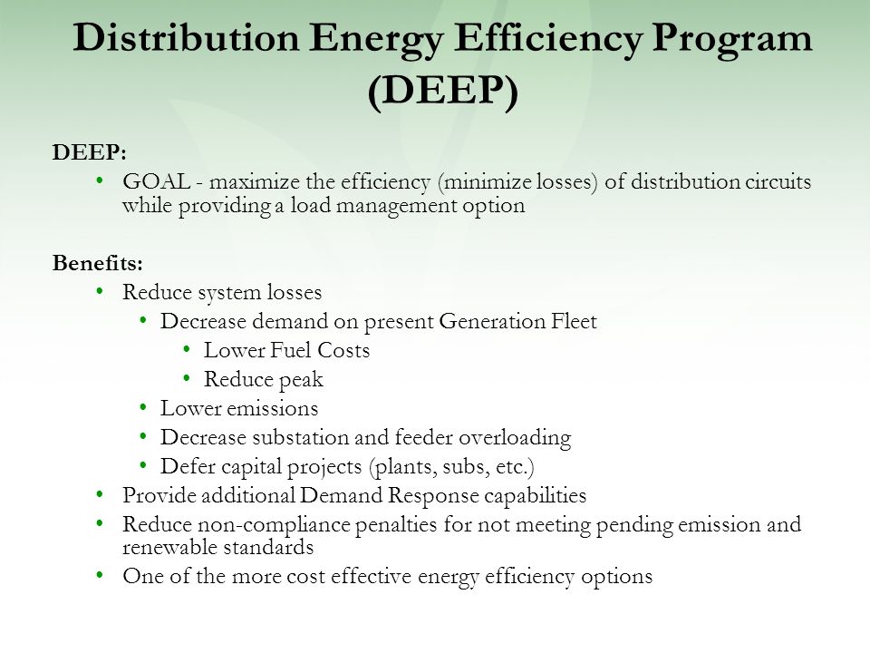 Distribution Energy Efficiency Program (DEEP) DEEP: GOAL - maximize the efficiency (minimize losses) of distribution circuits while providing a load management option Benefits: Reduce system losses Decrease demand on present Generation Fleet Lower Fuel Costs Reduce peak Lower emissions Decrease substation and feeder overloading Defer capital projects (plants, subs, etc.) Provide additional Demand Response capabilities Reduce non-compliance penalties for not meeting pending emission and renewable standards One of the more cost effective energy efficiency options