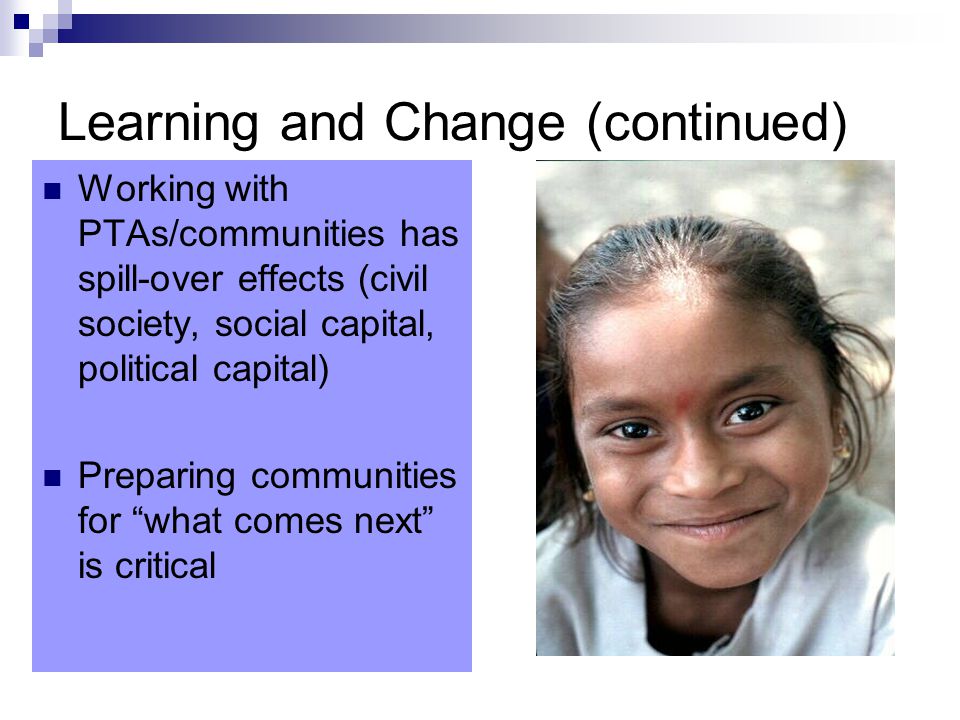 Learning and Change (continued) Working with PTAs/communities has spill-over effects (civil society, social capital, political capital) Preparing communities for what comes next is critical