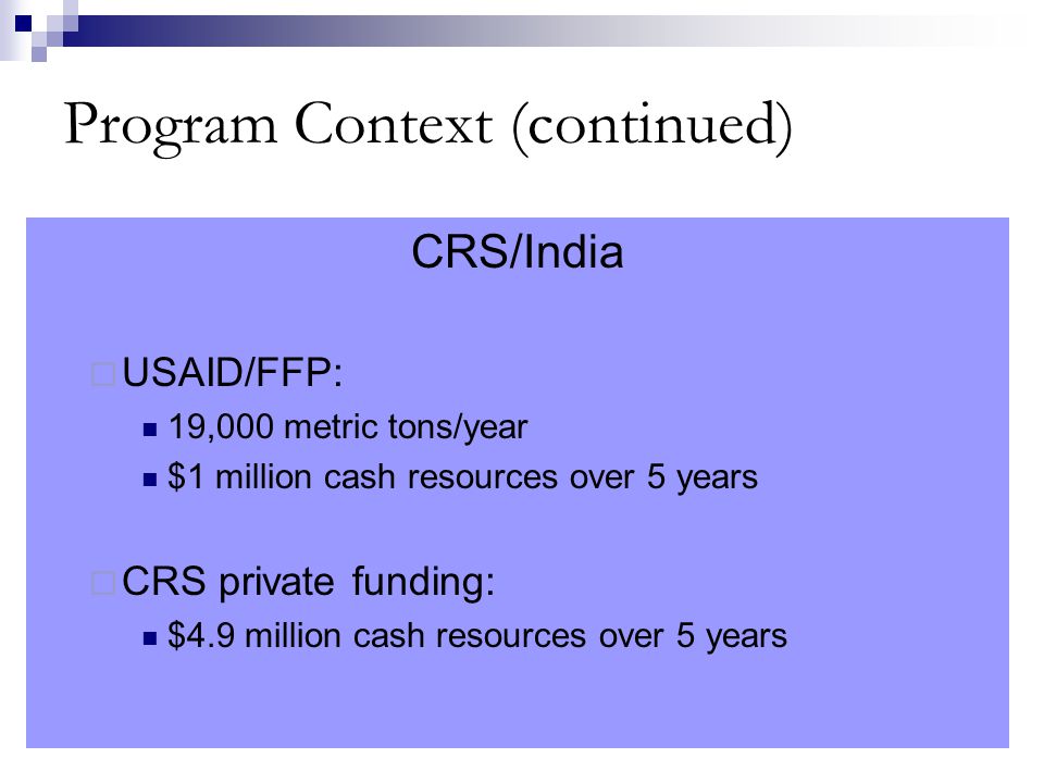 Program Context (continued) CRS/India  USAID/FFP: 19,000 metric tons/year $1 million cash resources over 5 years  CRS private funding: $4.9 million cash resources over 5 years