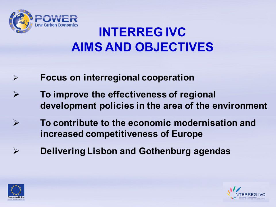 INTERREG IVC AIMS AND OBJECTIVES  Focus on interregional cooperation  To improve the effectiveness of regional development policies in the area of the environment  To contribute to the economic modernisation and increased competitiveness of Europe  Delivering Lisbon and Gothenburg agendas