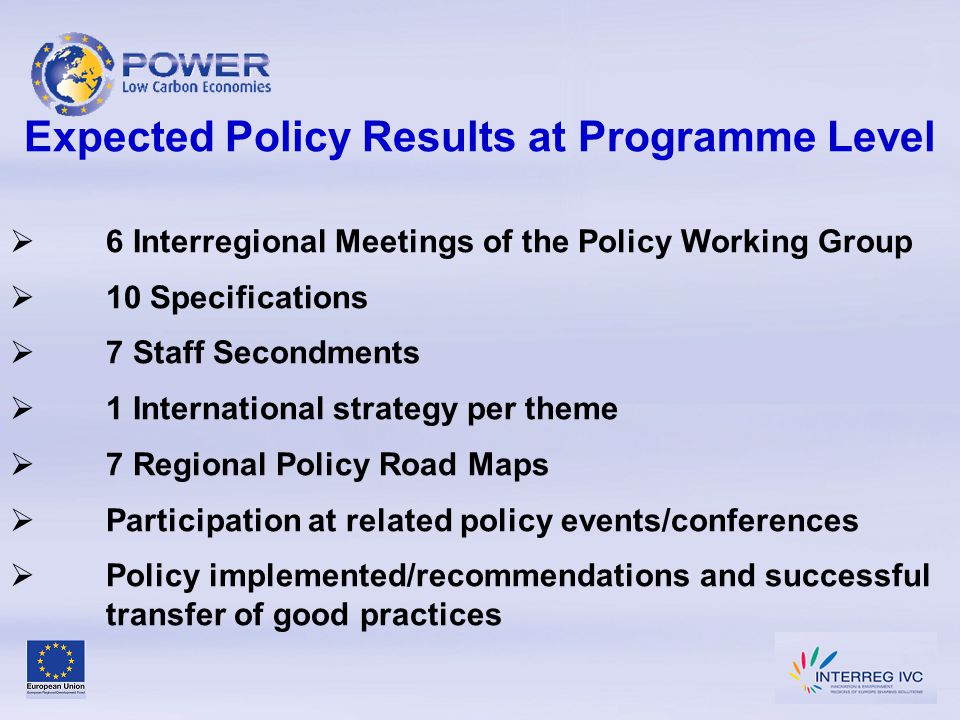 Expected Policy Results at Programme Level  6 Interregional Meetings of the Policy Working Group  10 Specifications  7 Staff Secondments  1 International strategy per theme  7 Regional Policy Road Maps  Participation at related policy events/conferences  Policy implemented/recommendations and successful transfer of good practices