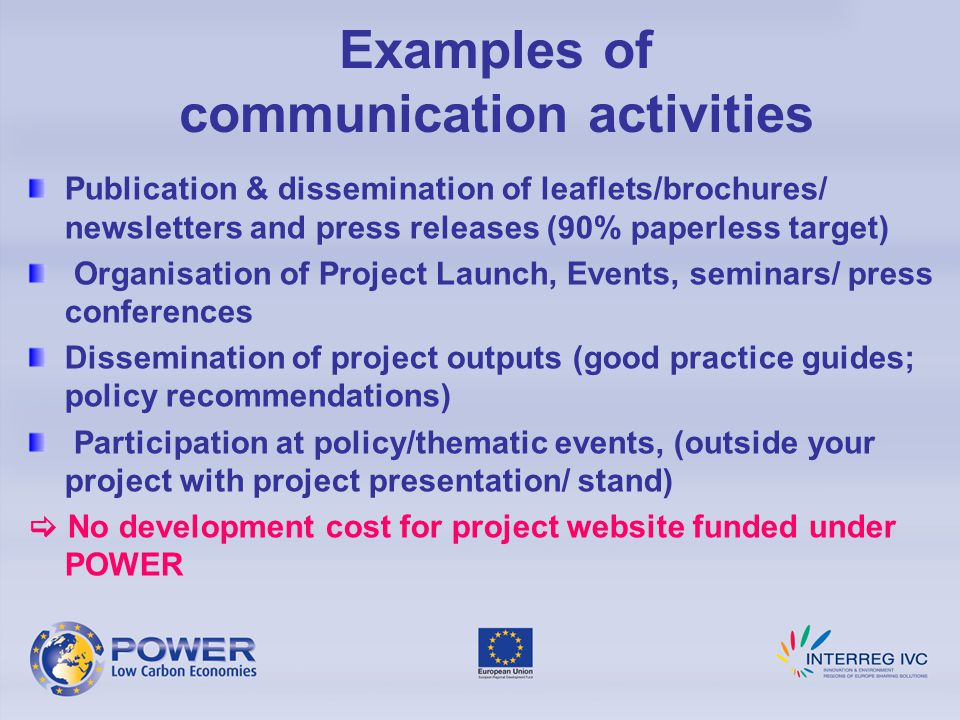 Examples of communication activities Publication & dissemination of leaflets/brochures/ newsletters and press releases (90% paperless target) Organisation of Project Launch, Events, seminars/ press conferences Dissemination of project outputs (good practice guides; policy recommendations) Participation at policy/thematic events, (outside your project with project presentation/ stand)  No development cost for project website funded under POWER