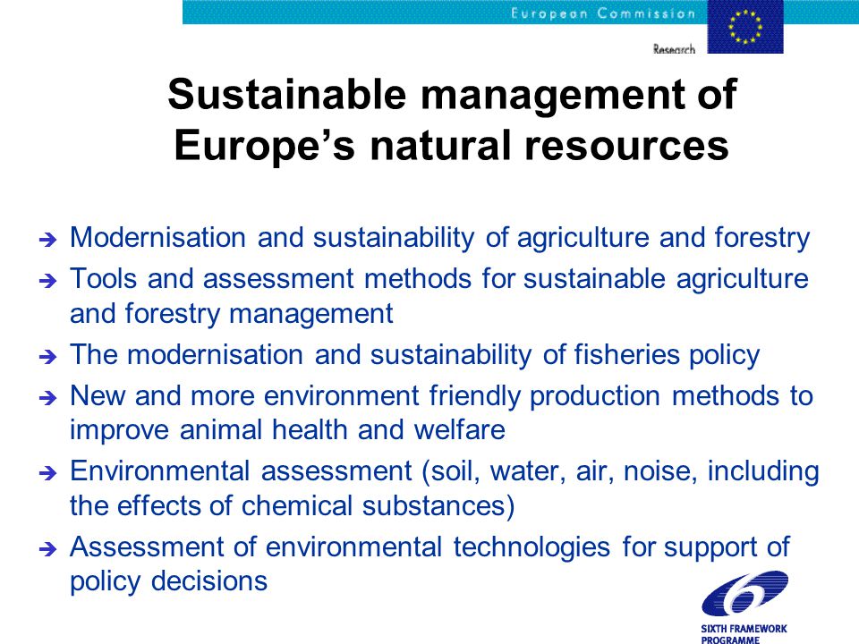 Sustainable management of Europe’s natural resources è Modernisation and sustainability of agriculture and forestry è Tools and assessment methods for sustainable agriculture and forestry management è The modernisation and sustainability of fisheries policy è New and more environment friendly production methods to improve animal health and welfare è Environmental assessment (soil, water, air, noise, including the effects of chemical substances) è Assessment of environmental technologies for support of policy decisions