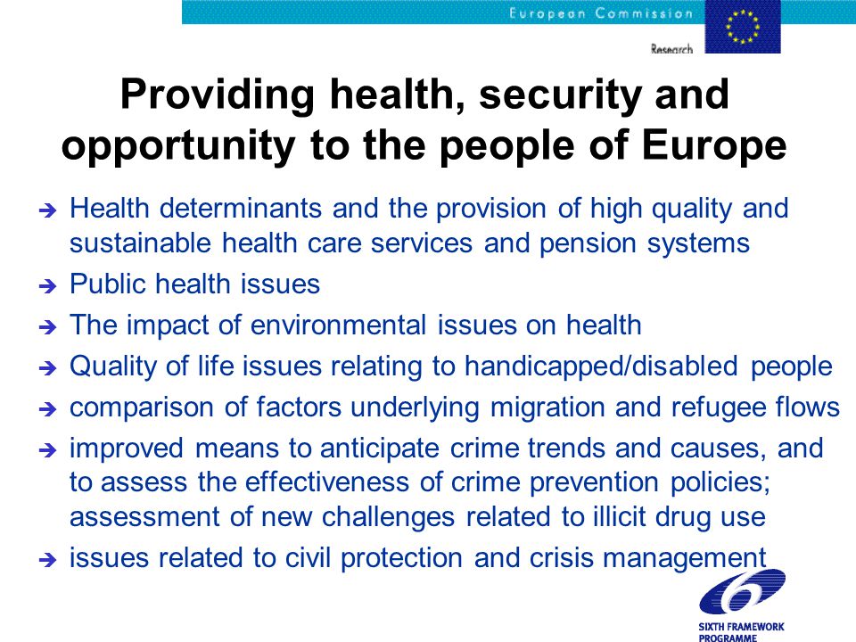 Providing health, security and opportunity to the people of Europe è Health determinants and the provision of high quality and sustainable health care services and pension systems è Public health issues è The impact of environmental issues on health è Quality of life issues relating to handicapped/disabled people è comparison of factors underlying migration and refugee flows è improved means to anticipate crime trends and causes, and to assess the effectiveness of crime prevention policies; assessment of new challenges related to illicit drug use è issues related to civil protection and crisis management